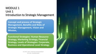 MODULE 1
Unit 1
Introduction to Strategic Management
Concept and process of Strategic
Management, Benefits and Risks of
Strategic Management, Vision and
Mission,
Functional Strategies: Human Resource
Strategy, Marketing Strategy, Financial
Strategy, Levels of Strategies: Corporate,
Business and Operational Level Strategy
M.COM I SEM I STRATEGIC MANAGEMENT
DR VIJAY VISHWAKARMA
1
 