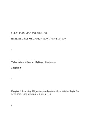 STRATEGIC MANAGEMENT OF
HEALTH CARE ORGANIZATIONS 7TH EDITION
*
Value-Adding Service Delivery Strategies
Chapter 8
*
Chapter 8 Learning ObjectivesUnderstand the decision logic for
developing implementation strategies.
*
 