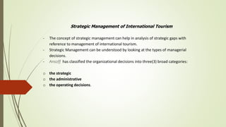 Strategic Management of International Tourism
- The concept of strategic management can help in analysis of strategic gaps with
reference to management of international tourism.
- Strategic Management can be understood by looking at the types of managerial
decisions.
- Ansoff has classified the organizational decisions into three(3) broad categories:
o the strategic
o the administrative
o the operating decisions.
 