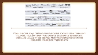 LVMH IS HOME TO 70 DISTINGUISHED HOUSES ROOTED IN SIX DIFFERENT
SECTORS. TRUE TO TRADITION, EACH OF THE BRANDS BUILDS ON A
SPECIALTY LEGACY WHILE KEEPING AN UNWAVERING FOCUS ON THE
EXQUISITE CALIBER OF ITS PRODUCTS.
 