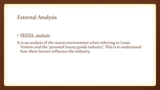External Analysis
• PESTEL analysis:
It is an analysis of the macro environment when referring to Louis
Vuitton and the ‘personal luxury goods industry’. This is to understand
how these factors influence the industry.
 