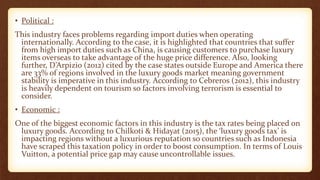 • Political :
This industry faces problems regarding import duties when operating
internationally. According to the case, it is highlighted that countries that suffer
from high import duties such as China, is causing customers to purchase luxury
items overseas to take advantage of the huge price difference. Also, looking
further, D’Arpizio (2012) cited by the case states outside Europe and America there
are 33% of regions involved in the luxury goods market meaning government
stability is imperative in this industry. According to Cebreros (2012), this industry
is heavily dependent on tourism so factors involving terrorism is essential to
consider.
• Economic :
One of the biggest economic factors in this industry is the tax rates being placed on
luxury goods. According to Chilkoti & Hidayat (2015), the ‘luxury goods tax’ is
impacting regions without a luxurious reputation so countries such as Indonesia
have scraped this taxation policy in order to boost consumption. In terms of Louis
Vuitton, a potential price gap may cause uncontrollable issues.
 
