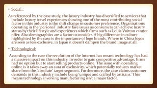 • Social :
As referenced by the case study, the luxury industry has diversified to services that
include luxury travel experiences showing one of the most contributing social
factor in this industry is the shift change in customer preference. Organisations
operating in the ‘personal’ industry face issues as consumers can achieve luxury
status by their lifestyle and experiences which firms such as Louis Vuitton cannot
offer. Also demographics are a factor to consider. A big difference in culture
highlighted by the case is the importance of logo brands. Where in China logos
are seen as less exclusive, in Japan it doesn’t dampen the brand image at all.
• Technological:
According to the case the revolution of the Internet has meant technology has had
a massive impact on this industry. In order to gain competitive advantage, firms
had no option but to start selling products online. The issue with operating
online is it takes away an aura of exclusivity, which potentially reduces market
share from the ‘absolute’ target segment. Furthermore, the case claims customer
demands in this industry include being ‘unique and crafted by artisans.’ This
means technology involving manufacturing isn’t a major factor.
 