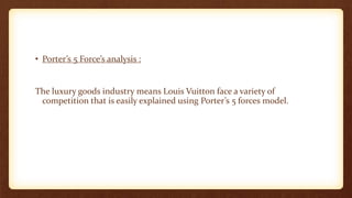 • Porter’s 5 Force’s analysis :
The luxury goods industry means Louis Vuitton face a variety of
competition that is easily explained using Porter’s 5 forces model.
 