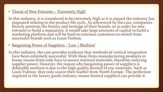 • Threat of New Entrants – ‘Extremely High’
In this industry, it is considered to be extremely high as it is argued the industry has
stagnated relating to the product life cycle. As referenced by the case, companies
fiercely promote the history and heritage of their brands; so in order for new
entrants to build a reputation, it would take large amounts of capital to build a
marketing platform and will be hard to convince customers to switch from
successful brands such as Louis Vuitton.
• Bargaining Power of Suppliers - ‘Low / Medium’
In this industry, the case provides evidence that methods of vertical integration
have been extremely successful. With these firms manufacturing products in
house means firms only have to source minimal materials, therefore reducing
supplier power. However, the reason why bargaining power of suppliers is
debatably medium is due to the high quality desired of raw materials. Such as
Louis Vuitton, they only source their leather from North Europe. The perfection
required in the luxury goods industry means limited suppliers can provide it.
 