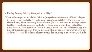 • Rivalry Among Existing Competitors – ‘High’
When referring to an article by Deloitte (2013) there are over 100 different players
in this industry, with the top 15 being extremely consolidated. For example, in
this industry, Moet Hennessy-Louis Vuitton (LVMH) achieved to manage $21,761
(million) in sales in 2013 and ranked 15 is Prada who attained $4,776 (million)
sales revenue. With reference from the case, Chanel has mastered it strategy and
puts strains on all competitors by increasing brand quality, customer experience
and social status. This shows clear evidence this industry is extremely profitable.
 