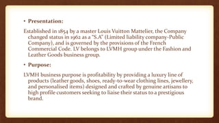 • Presentation:
Established in 1854 by a master Louis Vuitton Mattelier, the Company
changed status in 1962 as a “S.A” (Limited liability company-Public
Company), and is governed by the provisions of the French
Commercial Code. LV belongs to LVMH group under the Fashion and
Leather Goods business group.
• Purpose:
LVMH business purpose is profitability by providing a luxury line of
products (leather goods, shoes, ready-to-wear clothing lines, jewellery,
and personalised items) designed and crafted by genuine artisans to
high profile customers seeking to liaise their status to a prestigious
brand.
 