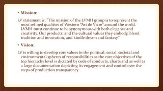 • Mission:
LV statement is: "The mission of the LVMH group is to represent the
most refined qualities of Western “Art de Vivre” around the world.
LVMH must continue to be synonymous with both elegance and
creativity. Our products, and the cultural values they embody, blend
tradition and innovation, and kindle dream and fantasy.”
• Vision:
LV is willing to develop core values in the political, social, societal and
environmental spheres of responsibilities as the core objectives of the
top hierarchy level is dictated by code of conducts, charts and as well as
a large documentation depicting its engagement and control over the
steps of production transparency
 