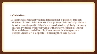 • Objectives:
LV income is generated by selling different kind of products through
different channel of distribution. LV objectives are financially clear as it
is to increase the profit of the Group in order to lead globally the luxury
market. LV strong creative dynamic with the development of leather
lines and the successful launch of new models in Monogram are
Nicolas Ghesquière’s recipes for improving the brand success
 