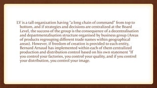 LV is a tall organization having “a long chain of command” from top to
bottom, and if strategies and decisions are centralized at the Board
Level, the success of the group is the consequence of a decentralisation
and departmentalisation structure organised by business group (Areas
of products regrouping different trade names within geographical
areas). However, if freedom of creation is provided to each entity,
Bernard Arnaud has implemented within each of them centralized
production and distribution control based on his own statement “If
you control your factories, you control your quality, and if you control
your distribution, you control your image.
 