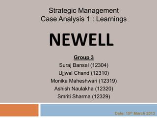 NEWELL
Group 3
Suraj Bansal (12304)
Ujjwal Chand (12310)
Monika Maheshwari (12319)
Ashish Naulakha (12320)
Smriti Sharma (12329)
Strategic Management
Case Analysis 1 : Learnings
Date: 15th March 2013
 