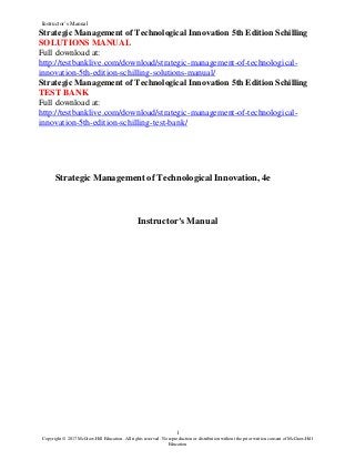 Instructor’s Manual
1
Copyright © 2017 McGraw-Hill Education. All rights reserved. No reproduction or distribution without the prior written consent of McGraw-Hill
Education
Strategic Management of Technological Innovation 5th Edition Schilling
SOLUTIONS MANUAL
Full download at:
http://testbanklive.com/download/strategic-management-of-technological-
innovation-5th-edition-schilling-solutions-manual/
Strategic Management of Technological Innovation 5th Edition Schilling
TEST BANK
Full download at:
http://testbanklive.com/download/strategic-management-of-technological-
innovation-5th-edition-schilling-test-bank/
Strategic Management of Technological Innovation, 4e
Instructor’s Manual
 