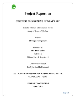 Page | 1 
Project Report on 
STRATEGIC MANAGEMENT OF WHAT’S APP 
In partial fulfilment of requirement for the 
Award of Degree of M.Com 
Subject: 
Strategic Management 
Submitted By: 
Mr. Hitesh Rohra 
Roll No. 25 
M.Com. Part – I, Semester – I 
Under the Guidance of: 
Prof. Mr. Sunil Lalchandani 
SMT. CHANDIBAI HIMATHMAL MANSUKHANI COLLEGE 
ULHASNAGAR – 421003 
UNIVERSITY OF MUMBAI 
2014 – 2015 
 