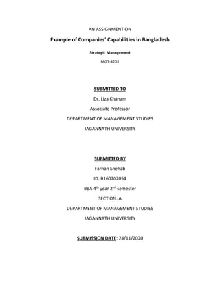 AN ASSIGNMENT ON
Example of Companies' Capabilities in Bangladesh
Strategic Management
MGT-4202
SUBMITTED TO
Dr. Liza Khanam
Associate Professor
DEPARTMENT OF MANAGEMENT STUDIES
JAGANNATH UNIVERSITY
SUBMITTED BY
Farhan Shehab
ID: B160202054
BBA 4th
year 2nd
semester
SECTION: A
DEPARTMENT OF MANAGEMENT STUDIES
JAGANNATH UNIVERSITY
SUBMISSION DATE: 24/11/2020
 