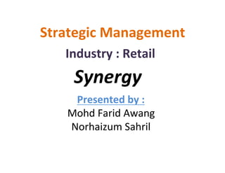 Strategic	
  Management	
  
    Industry	
  :	
  Retail	
  
      Synergy	
  
     Presented	
  by	
  :	
  
    Mohd	
  Farid	
  Awang	
  
    Norhaizum	
  Sahril	
  
 