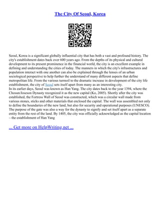 The City Of Seoul, Korea
Seoul, Korea is a significant globally influential city that has both a vast and profound history. The
city's establishment dates back over 600 years ago. From the depths of its physical and cultural
development to its present prominence in the financial world, the city is an excellent example in
defining and understanding the cities of today. The manners in which the city's infrastructures and
population interact with one another can also be explained through the lenses of an urban
sociological perspective to help further the understand of many different aspects that define
metropolitan life. From the various turmoil to the dramatic increase in development of the city life
establishment, the city of Seoul sets itself apart from many as an interesting city.
In its earlier days, Seoul was known as Han Yang. The city dates back to the year 1394, where the
Chosun/Joseson Dynasty recognized it as the new capital (Ko, 2005). Shortly after the city was
established, the Fortress Wall of Seoul was constructed, which was a circular wall made from
various stones, sticks and other materials that enclosed the capital. The wall was assembled not only
to define the boundaries of the new land, but also for security and operational purposes (UNESCO).
The purpose of the gate was also a way for the dynasty to signify and set itself apart as a separate
entity from the rest of the land. By 1405, the city was officially acknowledged as the capital location
– the establishment of Han Yang
... Get more on HelpWriting.net ...
 