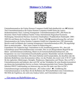 Mckinsey's 7s Fujitsu
Unternehmensanalyse der Fujitsu Siemens Computers GmbH Individualbericht von: Titelseite
Titel Unternehmensanalyse der Fujitsu Siemens Computers GmbH Name des Autors:
Studentennummer: Kurs: Learning Arrangement: Unternehmensanalyse (P01_D8) Name des
Dozenten: Herrn Frank Gerhäuser Institut: Fontys Internationale Hogeschool Economie
Studiengang: International Business Economics Studienphase: Propädeutikum Studienjahr: 2008 –
2009 Ort und Datum der Erstellung: Anrath, 07. Januar 2008 Zusammenfassung Der, auf einer
Situationsanalyse der Fujitsu Siemens Computers GmbH (im Folgenden kurz: FSC) basierende,
Bericht wurde im Rahmen des Learning Arrangement Unternehmensanalyse (P01_P8) angefertigt.
Dem zu analysierenden ... Show more content on Helpwriting.net ...
Expandieren Als Expansion bzgl. Unternehmen ist die Ausdehnung gemeint. D.h., dass sich
Unternehmen neuen Wirtschaftsbereichen zuwenden. Dies ist ein übergeordneter Begriff für die
Daten– und Informationsverarbeitung. Damit ist ein Gemeinschaftsunternehmen bzw. die
Kooperation von zwei Unternehmen/Gesellschaften gemeint. Shareholder sind alle Anteilhaber
eines bestehenden Unternehmens. Mit einem Substitut sind Ersatzprodukte, die dieselben oder die
ähnlichen Bedürfnisse eines Konsumenten stillen, wie das Produkt, das ersetzt wird. S W O T steht
für die englischen Abkürzungen, Strenghts, Weaknesses, Opporunities und Threats. Dies ist FSC's
Unternehmensmotto und bedeutet, dass sich FSC auf das Verständnis für seine Kunden konzentriert
um diesen den bestmöglichen Service zu bieten. Informationstechnik Joint Venture Shareholder
Substitut SWOT Understanding you betterserving you best We make sure Dies ist FSC's
Unternehmensslogan und bedeutet übersetzt: „Wir stellen sicher". 1. Einführung Die
Unternehmensanalyse ist die Basis für die Reflektion der Wirtschaftlichkeit eines Unternehmens.
Mit Hilfe der Ergebnisse, die solch eine Analyse liefert, sind Unternehmen in der Lage
... Get more on HelpWriting.net ...
 