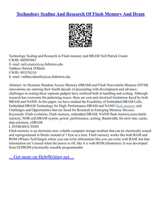 Technology Scaling And Research Of Flash Memory And Dram
Technology Scaling and Research in Flash memory and DRAM Neil Patrick Crasto
CWID: 802993881
E–mail: neil.crasto@csu.fullerton.edu
Vaibhavi Patrick D'Mello
CWID: 893376210
E–mail: vaibhavidmello@csu.fullerton.edu
Abstract–As Dynamic Random Access Memory (DRAM) and Flash Nonvolatile Memory (NVM)
innovations are entering their fourth decade of proceeding with development and advance;
challenges in scaling these separate gadgets have surfaced both in handling and scaling. Although
research has overcome the patterning issues, there are cost and electrical limitations faced by both
DRAM and NAND. In this paper, we have studied the Feasibility of Embedded DRAM Cells,
Embedded DRAM Technology for High–Performance DRAM and NAND flash memory and
Challenges and Opportunities that are faced for Research in Emerging Memory Devices.
Keywords–Flash evolution, Flash memory, embedded DRAM, NAND flash memory,nonvolatile
memory, NOR cell,DRAM system, power, performance, scaling, Bandwidth, bit error rate, cache,
data retention, eDRAM.
I. INTRODUCTION
Flash memory is an electronic non–volatile computer storage medium that can be electrically erased
and reprogrammed in blocks instead of 1 byte at a time. Flash memory works like both RAM and
ROM (Whatis TechTarget) where you can write information like you can write with RAM, but that
information isn 't erased when the power is off, like it is with ROM (Dummies). It was developed
from EEPROM (electrically erasable programmable
... Get more on HelpWriting.net ...
 