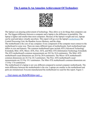 The Laptop Is An Amazing Achievement Of Technology
The laptop is an amazing achievement of technology. They allow us to do things that computers can
do. The biggest difference between a computer and a laptop is the difference in portability. The
laptop is lighter and smaller than most computers. Because of the laptop's weight and size, laptops
can be used and taken virtually anywhere. This report will go over the laptop's motherboard, the
Central Processing Unit, the Random Access Memory, and the chips.
The motherboard is the core of any computer. Every component of the computer must connect to the
motherboard in some way. There are many different types of motherboards. Each motherboard type
differs in size and features. The common motherboard types include ATX (Advanced Technology
Extended), Mini–ATX, Micro–ATX, Flex–ATX, and Mini–ITX (Information Technology Extended).
The ATX motherboard's common measurements are 30.5 by 24.4 centimeters. The Mini–ATX
motherboard's usual dimensions are 28.4 by 20.8 centimeters. The Micro–ATX motherboard's
common dimensions are 24.3 by 24.3 centimeters. The Flex–ATX motherboard's usual
measurements are 22.9 by 19.1 centimeters. The Mini–ITX motherboard's common dimensions are
17.0 by 17.0 centimeters.
The motherboard of a laptop is not very different compared to normal computer motherboards. The
main difference between the motherboards is the size. Laptops are smaller so the motherboard and
parts are miniaturized. Foxconn manufactured the motherboard we used for this report. Figure 1:
... Get more on HelpWriting.net ...
 