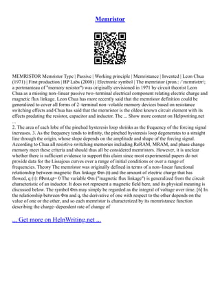 Memristor
MEMRISTOR Memristor Type | Passive | Working principle | Memristance | Invented | Leon Chua
(1971) | First production | HP Labs (2008) | Electronic symbol | The memristor (pron.: /ˈmɛmrɨstər/;
a portmanteau of "memory resistor") was originally envisioned in 1971 by circuit theorist Leon
Chua as a missing non–linear passive two–terminal electrical component relating electric charge and
magnetic flux linkage. Leon Chua has more recently said that the memristor definition could be
generalized to cover all forms of 2–terminal non–volatile memory devices based on resistance
switching effects and Chua has said that the memristor is the oldest known circuit element with its
effects predating the resistor, capacitor and inductor. The ... Show more content on Helpwriting.net
...
2. The area of each lobe of the pinched hysteresis loop shrinks as the frequency of the forcing signal
increases. 3. As the frequency tends to infinity, the pinched hysteresis loop degenerates to a straight
line through the origin, whose slope depends on the amplitude and shape of the forcing signal.
According to Chua all resistive switching memories including ReRAM, MRAM, and phase change
memory meet these criteria and should thus all be considered memristors. However, it is unclear
whether there is sufficient evidence to support this claim since most experimental papers do not
provide data for the Lissajous curves over a range of initial conditions or over a range of
frequencies. Theory The memristor was originally defined in terms of a non–linear functional
relationship between magnetic flux linkage Φm (t) and the amount of electric charge that has
flowed, q (t): fΦmt,qt= 0 The variable Φm ("magnetic flux linkage") is generalized from the circuit
characteristic of an inductor. It does not represent a magnetic field here, and its physical meaning is
discussed below. The symbol Φm may simply be regarded as the integral of voltage over time. [6] In
the relationship between Φm and q, the derivative of one with respect to the other depends on the
value of one or the other, and so each memristor is characterized by its memristance function
describing the charge–dependent rate of change of
... Get more on HelpWriting.net ...
 