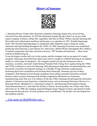History of Samsung
1. Samsung History Unlike other electronic companies Samsung origins were not involving
electronics but other products. In 1938 the Samsung's founder Byung–Chull Lee set up a trade
export company in Korea, selling fish, vegetables, and fruit to China. Within a decade Samusng had
flour mills and confectionary machines and became a co–operation in 1951. Humble beginnings.
From 1958 onwards Samsung began to expand into other industries such as financial, media,
chemicals and ship building throughout the 1970's. In 1969, Samsung Electronics was established
producing what Samsung is most famous for, Televisions, Mobile Phones (throughout 90's), Radio's,
Computer components and other electronics devices. 1987 founder and chairman, ... Show more
content on Helpwriting.net ...
It was the largest woolen mill ever in the country and the company took on an aspect of a major
company. Samsung's diversified into many areas and Lee sought to establish Samsung as an industry
leader in a wide range of enterprises. The company started moving into businesses such as
insurance, securities, and retail. South Korean President Park Chung–hee's regime during the 1960s
and 1970s would prove a boon for Samsung. Park placed great importance on industrialization, and
focused his economic development strategy on a handful of large domestic conglomerates,
protecting them from competition and assisting them financially. Samsung was one of these
companies. Park banned several foreign companies from selling consumer electronics in South
Korea in order to protect Samsung from foreign competition and nurture an electronics
manufacturing sector that was in its infancy. In the late 1960s, Samsung Group began the electronics
industry. It formed several electronics–related divisions, such as Samsung Electronics Devices Co.,
Samsung Electro–Mechanics Co., Samsung Corning Co., and Samsung Semiconductor &amp;
Telecommunications Co., and made the facility in Suwon. Its first product was a black–and–white
television set. In 1980, the company acquired Hanguk Jeonja Tongsin in Gumi, and started to build
telecommunication devices. Its early products were switchboards. The facility were developed into
the telephone and fax
... Get more on HelpWriting.net ...
 