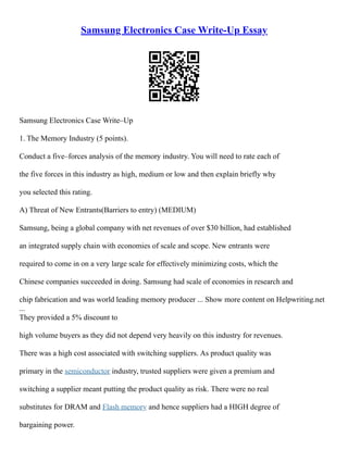 Samsung Electronics Case Write-Up Essay
Samsung Electronics Case Write–Up
1. The Memory Industry (5 points).
Conduct a five–forces analysis of the memory industry. You will need to rate each of
the five forces in this industry as high, medium or low and then explain briefly why
you selected this rating.
A) Threat of New Entrants(Barriers to entry) (MEDIUM)
Samsung, being a global company with net revenues of over $30 billion, had established
an integrated supply chain with economies of scale and scope. New entrants were
required to come in on a very large scale for effectively minimizing costs, which the
Chinese companies succeeded in doing. Samsung had scale of economies in research and
chip fabrication and was world leading memory producer ... Show more content on Helpwriting.net
...
They provided a 5% discount to
high volume buyers as they did not depend very heavily on this industry for revenues.
There was a high cost associated with switching suppliers. As product quality was
primary in the semiconductor industry, trusted suppliers were given a premium and
switching a supplier meant putting the product quality as risk. There were no real
substitutes for DRAM and Flash memory and hence suppliers had a HIGH degree of
bargaining power.
 