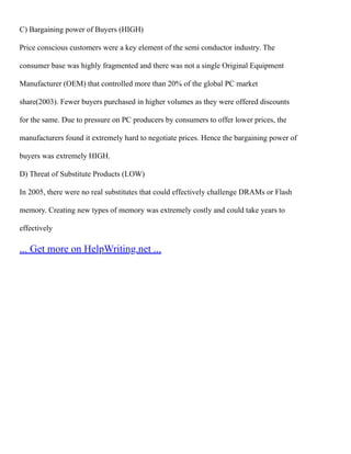 C) Bargaining power of Buyers (HIGH)
Price conscious customers were a key element of the semi conductor industry. The
consumer base was highly fragmented and there was not a single Original Equipment
Manufacturer (OEM) that controlled more than 20% of the global PC market
share(2003). Fewer buyers purchased in higher volumes as they were offered discounts
for the same. Due to pressure on PC producers by consumers to offer lower prices, the
manufacturers found it extremely hard to negotiate prices. Hence the bargaining power of
buyers was extremely HIGH.
D) Threat of Substitute Products (LOW)
In 2005, there were no real substitutes that could effectively challenge DRAMs or Flash
memory. Creating new types of memory was extremely costly and could take years to
effectively
... Get more on HelpWriting.net ...
 