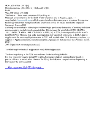 ₩201.103 trillion (2012)[1]
Operating income US$18.8634614 billion(2012)[1]
Profit
₩23.845 trillion (2012)[1]
Total assets ... Show more content on Helpwriting.net ...
One such sponsorship was for the 1998 Winter Olympics held in Nagano, Japan.[17]
As a chaebol, Samsung Group wielded wealth that allowed the company to invest and develop new
technology rather than build products at a level which would not have a detrimental impact on
Samsung's finances.[18]
Samsung had a number of technological breakthroughs particularly in the field of memory which are
commonplace in most electrical products today. This includes the world's first 64Mb DRAM in
1992, 256 Mb DRAM in 1994, 1Gb DRAM in 1996.[19] In 2004, Samsung developed the world's
first 8Gb NAND Memory chip and a manufacturing deal was struck with Apple in 2005. A deal to
supply Apple for memory chips was sealed in 2005 and, as of October 2013, Samsung remains a key
supplier of Apple components, manufacturing the A7 processors that are inside the iPhone 5s model.
[20][21]
2008 to present: Consumer products[edit]
The Samsung wordmark as it appears on many Samsung products
The Samsung display at the 2008 Internationale Funkausstellung in Berlin
For four consecutive years, from 2000 to 2003, Samsung posted net earnings higher than five–
percent; this was at a time when 16 out of the 30 top South Korean companies ceased operating in
the wake of the unprecedented
... Get more on HelpWriting.net ...
 