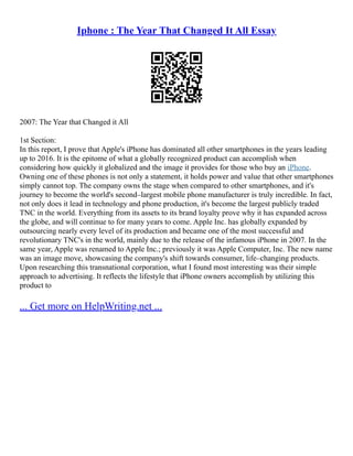 Iphone : The Year That Changed It All Essay
2007: The Year that Changed it All
1st Section:
In this report, I prove that Apple's iPhone has dominated all other smartphones in the years leading
up to 2016. It is the epitome of what a globally recognized product can accomplish when
considering how quickly it globalized and the image it provides for those who buy an iPhone.
Owning one of these phones is not only a statement, it holds power and value that other smartphones
simply cannot top. The company owns the stage when compared to other smartphones, and it's
journey to become the world's second–largest mobile phone manufacturer is truly incredible. In fact,
not only does it lead in technology and phone production, it's become the largest publicly traded
TNC in the world. Everything from its assets to its brand loyalty prove why it has expanded across
the globe, and will continue to for many years to come. Apple Inc. has globally expanded by
outsourcing nearly every level of its production and became one of the most successful and
revolutionary TNC's in the world, mainly due to the release of the infamous iPhone in 2007. In the
same year, Apple was renamed to Apple Inc.; previously it was Apple Computer, Inc. The new name
was an image move, showcasing the company's shift towards consumer, life–changing products.
Upon researching this transnational corporation, what I found most interesting was their simple
approach to advertising. It reflects the lifestyle that iPhone owners accomplish by utilizing this
product to
... Get more on HelpWriting.net ...
 