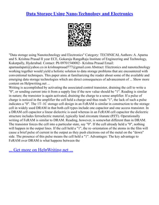 Data Storage Using Nano-Technology and Electronics
"Data storage using Nanotechnology and Electronics" Category: TECHNICAL Authors: A. Aparna
and S. Krishna Prasad II year ECE, Gokaraju RangaRaju Institute of Engineering and Technology,
Kukatpally, Hyderabad. Contact: Ph 09701540082– Krishna Prasad Email:
aparnaalapati@yahoo.co.in krishnaprasad777@gmail.com Abstract: Electronics and nanotechnology
working together would yield a holistic solution to data storage problems that are encountered with
conventional techniques. This paper aims at familiarizing the reader about some of the available and
emerging data storage technologies which are direct consequences of advancement of ... Show more
content on Helpwriting.net ...
Writing is accomplished by activating the associated control transistor, draining the cell to write a
"0", or sending current into it from a supply line if the new value should be "1". Reading is similar
in nature; the transistor is again activated, draining the charge to a sense amplifier. If a pulse of
charge is noticed in the amplifier the cell held a charge and thus reads "1", the lack of such a pulse
indicates a "0". The 1T–1C storage cell design in an FeRAM is similar in construction to the storage
cell in widely used DRAM in that both cell types include one capacitor and one access transistor. In
a DRAM cell capacitor a linear dielectric is used whereas in an FeRAM cell capacitor the dielectric
structure includes ferroelectric material, typically lead zirconate titanate (PZT). Operationally
writing of FeRAM is similar to DRAM. Reading, however, is somewhat different than in DRAM.
The transistor forces the cell into a particular state, say "0". If the cell already held a "0", nothing
will happen in the output lines. If the cell held a "1", the re–orientation of the atoms in the film will
cause a brief pulse of current in the output as they push electrons out of the metal on the "down"
side. The presence of this pulse means the cell held a "1". Advantages: The key advantage to
FeRAM over DRAM is what happens between the
... Get more on HelpWriting.net ...
 