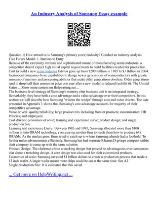 An Industry Analysis of Samsung Essay example
Question 1) How attractive is Samsung's primary (core) industry? Conduct an industry analysis.
Five Forces Model: 1. Barriers to Entry
Because of the extremely intricate and sophisticated nature of manufacturing semiconductors, a
competitor should expect high initial capital requirements to build facilities needed for production.
Cost to build a new semiconductor fab has gone up from $200 million in 1985 to $3 Billion in 2004.
Incumbent companies have capabilities to design newer generations of semiconductors with greater
amounts of memory and processing abilities that make older generations obsolete. Older generations
tend to drop half their amount in price one year after a new model is reduced (exhibit 6). The United
States ... Show more content on Helpwriting.net ...
The business level strategy of Samsung's memory chip business unit is an integrated strategy.
Remarkably, they have both a cost advantage and a value advantage over their competitors. In this
section we will describe how Samsung "widens the wedge" through cost and value drivers. The data
presented in Appendix 1 shows that Samsung's cost advantage accounts for majority of their
competitive advantage.
Value drivers: quality/reliability; large product mix including frontier products; customization; HR
Policies; and employees.
Cost drivers: economies of scale; learning and experience curve; product design; and single
production Site.
Learning and experience Curve: Between 1983 and 1985, Samsung allocated more than $100
million in into DRAM technology, even paying another firm to teach them how to produce 64k
DRAMs. As the market grew, firms tried to catch up to where Samsung already had a foothold. To
further make advancements efficiently, Samsung has had separate R&amp;D groups compete within
their company to come up with the same solution.
Product Design: The chairman chose a stacking design that proved be advantageous over companies
that chose a trenching design. A core design was also used for their customized products.
Economies of scale: Samsung invested $1 billion dollars to create a production process that made a
12 inch wafer. A larger wafer meant more chips could be cut at the same time. See A2
Single production Site: It is estimated that this saved
... Get more on HelpWriting.net ...
 