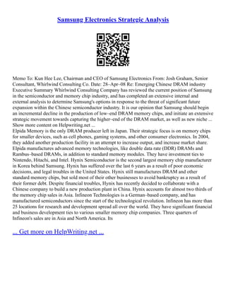 Samsung Electronics Strategic Analysis
Memo To: Kun Hee Lee, Chairman and CEO of Samsung Electronics From: Josh Graham, Senior
Consultant, Whirlwind Consulting Co. Date: 28–Apr–08 Re: Emerging Chinese DRAM industry
Executive Summary Whirlwind Consulting Company has reviewed the current position of Samsung
in the semiconductor and memory chip industry, and has completed an extensive internal and
external analysis to determine Samsung's options in response to the threat of significant future
expansion within the Chinese semiconductor industry. It is our opinion that Samsung should begin
an incremental decline in the production of low–end DRAM memory chips, and initiate an extensive
strategic movement towards capturing the higher–end of the DRAM market, as well as new niche ...
Show more content on Helpwriting.net ...
Elpida Memory is the only DRAM producer left in Japan. Their strategic focus is on memory chips
for smaller devices, such as cell phones, gaming systems, and other consumer electronics. In 2004,
they added another production facility in an attempt to increase output, and increase market share.
Elpida manufactures advanced memory technologies, like double data rate (DDR) DRAMs and
Rambus–based DRAMs, in addition to standard memory modules. They have investment ties to
Nintendo, Hitachi, and Intel. Hynix Semiconductor is the second largest memory chip manufacturer
in Korea behind Samsung. Hynix has suffered over the last 6 years as a result of poor economic
decisions, and legal troubles in the United States. Hynix still manufactures DRAM and other
standard memory chips, but sold most of their other businesses to avoid bankruptcy as a result of
their former debt. Despite financial troubles, Hynix has recently decided to collaborate with a
Chinese company to build a new production plant in China. Hynix accounts for almost two thirds of
the memory chip sales in Asia. Infineon Technologies is a German–based company, and has
manufactured semiconductors since the start of the technological revolution. Infineon has more than
25 locations for research and development spread all over the world. They have significant financial
and business development ties to various smaller memory chip companies. Three quarters of
Infineon's sales are in Asia and North America. Its
... Get more on HelpWriting.net ...
 