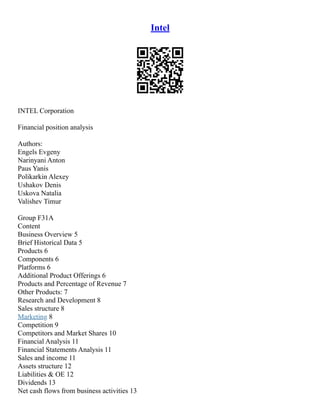 Intel
INTEL Corporation
Financial position analysis
Authors:
Engels Evgeny
Narinyani Anton
Paus Yanis
Polikarkin Alexey
Ushakov Denis
Uskova Natalia
Valishev Timur
Group F31A
Content
Business Overview 5
Brief Historical Data 5
Products 6
Components 6
Platforms 6
Additional Product Offerings 6
Products and Percentage of Revenue 7
Other Products: 7
Research and Development 8
Sales structure 8
Marketing 8
Competition 9
Competitors and Market Shares 10
Financial Analysis 11
Financial Statements Analysis 11
Sales and income 11
Assets structure 12
Liabilities & OE 12
Dividends 13
Net cash flows from business activities 13
 