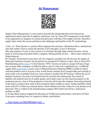 Jit Management
Supply Chain Management is a term used to describe the relationship that exists between an
organisation and its network of suppliers and buyers. Just–In–Time (JIT) management is the ability
of an organisation to integrate its systems and processes with that of the supply network. Describe a
supply chain where this occurs and discuss the challenges and benefits of the JIT methodology.
A Just –In –Time System is a system which organizes the resources, information flows, and decision
rules that enable a firm to realize the benefits of JIT principles. (Larry P. Ritzman)
The main purpose of a just in time system is to eliminate through improvement activities various
kinds of waste lying concealed within a company. During periods of slow ... Show more content on
Helpwriting.net ...
By Tuesday, Toyota had to close down all of its Japanese assembly line. By the time the supply of
brake parts had been restored, Toyota had lost an estimated $15 billion in sales" (Just in Time (JIT)
Manufacturing and Inventory Control System, 1997). Toyota was lucky to escape with just a huge
loss as many other companies wouldn't be able to survive with such a significant loss. A different
supply chain management system such as Material Resource Planning (MRP) wouldn't be faced
with that problem such as Toyota as they would almost certainly have enough brake parts already in
stock ready to be assembled. However, extra caution is needed with JIT because without the use of
backup inventories, the arrival of material must be accurate and continuously fine–tuned. In
addition, the material must be of usable quality and workers must use this material properly in the
production process. Just in Time production is heavily relied upon the company forecasting demand
in the future to analyse how much will be needed in future months to come. Another problem which
exists with JIT is if there are external factors which influence the time it takes for your product to be
delivered. This is evident in the manufacturing company Dell which were hit by a unforeseen
problem in 2002.
A 10–day labour lockout stopped the labouring of 10,000 union dockworkers, shut down 29 West
Coast ports extending from Los Angeles to Seattle, and blocked
... Get more on HelpWriting.net ...
 