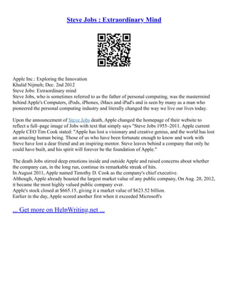 Steve Jobs : Extraordinary Mind
Apple Inc.: Exploring the Innovation
Khalid Nijmeh; Dec. 2nd 2012
Steve Jobs: Extraordinary mind
Steve Jobs, who is sometimes referred to as the father of personal computing, was the mastermind
behind Apple's Computers, iPods, iPhones, iMacs and iPad's and is seen by many as a man who
pioneered the personal computing industry and literally changed the way we live our lives today.
Upon the announcement of Steve Jobs death, Apple changed the homepage of their website to
reflect a full–page image of Jobs with text that simply says "Steve Jobs 1955–2011. Apple current
Apple CEO Tim Cook stated: "Apple has lost a visionary and creative genius, and the world has lost
an amazing human being. Those of us who have been fortunate enough to know and work with
Steve have lost a dear friend and an inspiring mentor. Steve leaves behind a company that only he
could have built, and his spirit will forever be the foundation of Apple."
The death Jobs stirred deep emotions inside and outside Apple and raised concerns about whether
the company can, in the long run, continue its remarkable streak of hits.
In August 2011, Apple named Timothy D. Cook as the company's chief executive.
Although, Apple already boasted the largest market value of any public company, On Aug. 20, 2012,
it became the most highly valued public company ever.
Apple's stock closed at $665.15, giving it a market value of $623.52 billion.
Earlier in the day, Apple scored another first when it exceeded Microsoft's
... Get more on HelpWriting.net ...
 