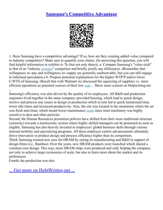 Samsung's Competitive Advantage
1. Does Samsung have a competitive advantage? If so, how are they creating added–value compared
to industry competitors? Make sure to quantify your claims. (In answering this question, you will
find helpful information in exhibits 6–7k (but not only there)). a. Compare Samsung's "value stick"
to that of an "industry average" competitor and briefly justify any differences. (Remember that
willingness–to–pay and willingness–to–supply are generally unobservable, but you can still engage
in informed speculation.) b. Propose potential explanations for the higher WTP/P and/or lower
C/WTS of Samsung. (Recall that with Walmart we discussed the squeezing of suppliers vs. more
efficient operations as potential sources of their low cost ... Show more content on Helpwriting.net
...
Samsung's efficiency was also driven by the quality of its employees. All R&D and production
engineers lived together in the same company–provided housing, which lead to quick design,
resolve and process any issues in design or production which in turn led to quick turnaround time,
lower idle times and increased productivity. Also, the site was located in the mountains where the air
was fresh and clean, which meant lower maintenance costs since most machinery was highly
sensitive to dust and other particles
Second, the Human Resources promotion policies have shifted from their more traditional structure
(seniority) towards a meritocratic system where highly skilled managers can be promoted as soon as
eligible. Samsung has also heavily invested in employees' global business skills through various
internal mobility and specializing programs. All these employee centric advancements ultimately
drove innovation in product design and process efficiency higher than its competitors.
Third, Samsung created new uses for DRAM by outing its manufacturing and R&D in support of
design firms (i.e., Rambus). Over the years, new DRAM products were launched which shared a
common core design. This way, more DRAM chips were produced and sold, helping the company,
not only to achieve larger economies of scale, but also to learn more about the market and its
preferences.
Fourth, the production was also
... Get more on HelpWriting.net ...
 