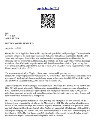 Apple Inc. in 2010
[pic]
9–710–467
APRIL 13, 2010
DAVID B. YOFFIE RENEE KIM
Apple Inc. in 2010
On April 4, 2010, Apple Inc. launched its eagerly anticipated iPad amid great hype. The multimedia
computer tablet was the third major innovation that Apple had released over the last decade. CEO
Steve Jobs had argued that the iPad was another revolutionary product that could emulate the
smashing success of the iPod and the iPhone. Expectations ran high. Even The Economist displayed
the release of the iPad on its magazine cover with Jobs illustrated as a biblical figure, noting that,
"The enthusiasm of the Apple faithful may be overdone, but Mr. Jobs's record suggests that when he
blesses a market, it takes off."1
The company started off as "Apple ... Show more content on Helpwriting.net ...
It sparked a computing revolution that drove the PC industry to $1 billion in annual sales in less than
three years.5 Apple quickly became the industry leader, selling more than 100,000 Apple IIs by the
end of 1980. In December 1980, Apple launched a successful IPO.
Apple's competitive position changed fundamentally in 1981 when IBM entered the PC market. The
IBM PC, which used Microsoft's DOS operating system (OS) and a microprocessor (also called a
CPU) from Intel, was a relatively "open" system that other producers could clone. Apple, on the
other hand, practiced horizontal and vertical integration. It relied on its own proprietary designs and
refused to license its hardware to third parties.
IBM PCs not only gained more market share, but they also emerged as the new standard for the
industry. Apple responded by introducing the Macintosh in 1984. The Mac marked a breakthrough
in ease of use, industrial design, and technical elegance. However, the Mac's slow processor speed
and lack of compatible software limited sales. Apple's net income fell 62% between 1981 and 1984,
sending the company into a crisis. Jobs, who was often referred to as the "soul" of the company, was
forced out in 1985.6 The boardroom coup left John Sculley, the executive whom Jobs had actively
recruited from Pepsi–Cola for his marketing skills, alone at the helm.
 