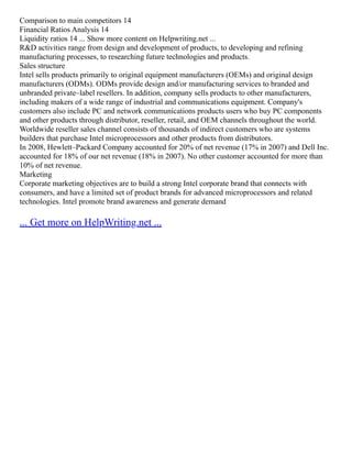 Comparison to main competitors 14
Financial Ratios Analysis 14
Liquidity ratios 14 ... Show more content on Helpwriting.net ...
R&D activities range from design and development of products, to developing and refining
manufacturing processes, to researching future technologies and products.
Sales structure
Intel sells products primarily to original equipment manufacturers (OEMs) and original design
manufacturers (ODMs). ODMs provide design and/or manufacturing services to branded and
unbranded private–label resellers. In addition, company sells products to other manufacturers,
including makers of a wide range of industrial and communications equipment. Company's
customers also include PC and network communications products users who buy PC components
and other products through distributor, reseller, retail, and OEM channels throughout the world.
Worldwide reseller sales channel consists of thousands of indirect customers who are systems
builders that purchase Intel microprocessors and other products from distributors.
In 2008, Hewlett–Packard Company accounted for 20% of net revenue (17% in 2007) and Dell Inc.
accounted for 18% of our net revenue (18% in 2007). No other customer accounted for more than
10% of net revenue.
Marketing
Corporate marketing objectives are to build a strong Intel corporate brand that connects with
consumers, and have a limited set of product brands for advanced microprocessors and related
technologies. Intel promote brand awareness and generate demand
... Get more on HelpWriting.net ...
 