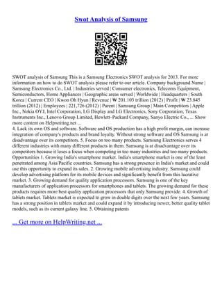 Swot Analysis of Samsung
SWOT analysis of Samsung This is a Samsung Electronics SWOT analysis for 2013. For more
information on how to do SWOT analysis please refer to our article. Company background Name |
Samsung Electronics Co., Ltd. | Industries served | Consumer electronics, Telecoms Equipment,
Semiconductors, Home Appliances | Geographic areas served | Worldwide | Headquarters | South
Korea | Current CEO | Kwon Oh Hyun | Revenue | ₩ 201.103 trillion (2012) | Profit | ₩ 23.845
trillion (2012) | Employees | 221,726 (2012) | Parent | Samsung Group | Main Competitors | Apple
Inc., Nokia OYJ, Intel Corporation, LG Display and LG Electronics, Sony Corporation, Texas
Instruments Inc., Lenovo Group Limited, Hewlett–Packard Company, Sanyo Electric Co., ... Show
more content on Helpwriting.net ...
4. Lack its own OS and software. Software and OS production has a high profit margin, can increase
integration of company's products and brand loyalty. Without strong software and OS Samsung is at
disadvantage over its competitors. 5. Focus on too many products. Samsung Electronics serves 4
different industries with many different products in them. Samsung is at disadvantage over its
competitors because it loses a focus when competing in too many industries and too many products.
Opportunities 1. Growing India's smartphone market. India's smartphone market is one of the least
penetrated among Asia/Pacific countries. Samsung has a strong presence in India's market and could
use this opportunity to expand its sales. 2. Growing mobile advertising industry. Samsung could
develop advertising platform for its mobile devices and significantly benefit from this lucrative
market. 3. Growing demand for quality application processors. Samsung is one of the key
manufacturers of application processors for smartphones and tablets. The growing demand for these
products requires more best quality application processors that only Samsung provide. 4. Growth of
tablets market. Tablets market is expected to grow in double digits over the next few years. Samsung
has a strong position in tablets market and could expand it by introducing newer, better quality tablet
models, such as its current galaxy line. 5. Obtaining patents
... Get more on HelpWriting.net ...
 