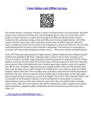 Using Online And Offline Services
The Internet theatres a gradually vital part in today's civilization and it's for only retailers. Research
proposes that consumers not doing only internet shopping but also they try to find source of the
product consider alternative, compare prices buying in an offline (brick and mortar) location.
Furthermore the restrictions among online and offline are becoming slightly blurred, with offline
retailers attractive their online offers, and online retailers likes in offline behaviour. Moreover
today's smartphone market than ever before, the arrangement of online and offline services are more
understanding and the tools give more competitive advantages. The both service encouraging to
consumer, new and exciting shopping encounters and its ... Show more content on Helpwriting.net
...
(Luk, 2013) Samsung made proposals to apple partners Japanese display producer Sharp Corp and
South Korean chipmaker SK Hynix. Samsung orders to Sharp Corp for high–resolution LCD
screens for Galaxy Assembly range of products and the negotiations were personal. IN 2013 Sharp
supply to Samsung 3% stake which $110 million what is boosting sales for Korean Firm. Samsung
also using more chips from Qualcomm who is another apple major supplier, some other suppliers
who deliver parts to together Apple and Samsung exclude Toshiba Corp in NAND memory chips,
Sony Corp, in image sensors, and Corning for its Gorilla Glass used in iPhones, iPads and Galaxy
products, industry data show. The Assembly range of products mass producers STMicroelectronics
and Bosch, Pressure sensors navigation features supply parts to Galaxy range, In the future apple
may be tapped to them according to research firm iSuppli. ( Kim, 2013) The online and offline retail
environment of the Smartphone industry is that of manufacture to intermediary to consumer.
Intermediation is process where frim acting the agent where they can sell the product exchange
creative value. They have some function, provide the infrastructure, collect, organise and evaluate
spread information, aggregate supply and demand, provide trust and into accounts buyers and
sellers. To
... Get more on HelpWriting.net ...
 