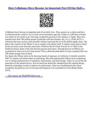 How Cellphones Have Become An Important Part Of Our Daily...
Cellphones have become an important part of our daily lives. They connect us to others and have
revolutionized the world we live in from social interaction apps like Tinder to a GPS that will take
you wherever one needs to go. One large competitor growing in this industry is Apple. They have
reached more than 700 million people worldwide with their product, the iPhone (Tofel 2015): a
milestone that may not have been possible without mastering the art of the global supply chain. The
path to the creation of the iPhone is not as simple as the phone itself. It requires many pieces which
all do not easily come from the same place. Professor Rivoli's book Travels of a T–Shirt in the
Global Economy spoke of the line between passion and reason. Through passion an iPhone was
created but at what cost or for what reason? This is about the path taken to create a product that over
700 million people marvel about.
For Apple, the iPhone starts on the drawing boards of engineers in California. It initially started in
2007 as a phone well ahead others in technology. But what separated the iPhone from competition
was its design characteristics of simplicity, functionality, and sleek design. Today we are on the 6th
generation of the popular device. Not too much has drastically changed from the original design,
primarily technology tweaks to improve its performance. Once new modifications have been
completed, the plans are sent to Foxconn and Pegatron to be assembled in China (Rudy Media
2014).
... Get more on HelpWriting.net ...
 
