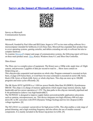 Survey on the Impact of Microsoft on Communication Systems...
Survey on Microsoft
Communication Systems
Introduction
Microsoft, founded by Paul Allen and Bill Gates, began in 1975 as two men selling software for a
microcomputer intended for hobbyists.[1] [2] Since then, Microsoft has expanded their product base
to cover operating systems, gaming consoles, and tablets extending not only to software but also to
complex hardware.
To examine Microsoft's impact and usage of communication systems, the following report will focus
on three main product areas: Xbox Kinect; Windows hone 8.1; and Xbox One Controller.
Xbox Kinect
The Xbox one is a complex piece of equipment. The Kinect uses a 1080p wide–angle time–of–flight
camera, and processes 2 gigabits of data per second to read its ... Show more content on
Helpwriting.net ...
This chip provides sequential read operation on whole chip. Program command is executed on byte
basis, or page (256 bytes) basis, or word basis for erase command is executed on sector (4K–byte),
block (32K–byte), or block (64K–byte), or whole chip basis. This chip can store up to 100,000
programs and erase cycles efficiently. [6]
The SK Hynix H5TC1g63EFR is a 1 GB low power Double Data Rate III (DDR3L) Synchronous
DRAM. This chips is in charge of memory applications which require large memory density, high
bandwidth and low power operation at 1.35V. The data paths in this chip are internally pipelined and
8–bit prefetched to achieve very high bandwidth[7]
The NCP6922C is designed to improve supply battery powered portable application subsystems
such as cameras, microprocessors, etc. This device integrates two high efficiency 800 mA step–
down DC to DC converters with DVS (Dynamic Voltage Scaling) and two low dropout (LDO)
voltage regulators. [8]
The NCL30161 is a constant−current driver for high power LEDs. This chip enables a wide range of
pulsed dimming, and a high switching frequency and also allows the use of smaller external
components. It is mainly included in the Kinect top protect its LEDs. [9]
 