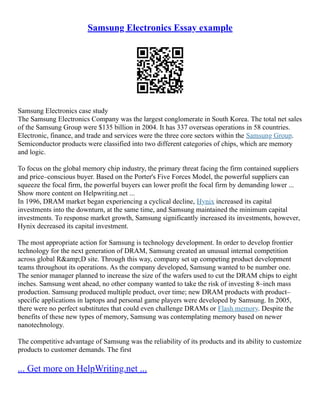 Samsung Electronics Essay example
Samsung Electronics case study
The Samsung Electronics Company was the largest conglomerate in South Korea. The total net sales
of the Samsung Group were $135 billion in 2004. It has 337 overseas operations in 58 countries.
Electronic, finance, and trade and services were the three core sectors within the Samsung Group.
Semiconductor products were classified into two different categories of chips, which are memory
and logic.
To focus on the global memory chip industry, the primary threat facing the firm contained suppliers
and price–conscious buyer. Based on the Porter's Five Forces Model, the powerful suppliers can
squeeze the focal firm, the powerful buyers can lower profit the focal firm by demanding lower ...
Show more content on Helpwriting.net ...
In 1996, DRAM market began experiencing a cyclical decline, Hynix increased its capital
investments into the downturn, at the same time, and Samsung maintained the minimum capital
investments. To response market growth, Samsung significantly increased its investments, however,
Hynix decreased its capital investment.
The most appropriate action for Samsung is technology development. In order to develop frontier
technology for the next generation of DRAM, Samsung created an unusual internal competition
across global R&amp;D site. Through this way, company set up competing product development
teams throughout its operations. As the company developed, Samsung wanted to be number one.
The senior manager planned to increase the size of the wafers used to cut the DRAM chips to eight
inches. Samsung went ahead, no other company wanted to take the risk of investing 8–inch mass
production. Samsung produced multiple product, over time; new DRAM products with product–
specific applications in laptops and personal game players were developed by Samsung. In 2005,
there were no perfect substitutes that could even challenge DRAMs or Flash memory. Despite the
benefits of these new types of memory, Samsung was contemplating memory based on newer
nanotechnology.
The competitive advantage of Samsung was the reliability of its products and its ability to customize
products to customer demands. The first
... Get more on HelpWriting.net ...
 