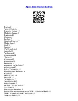 Apple Ipad Marketing Plan
Big Apple
Table of Contents
Executive Summary 5
Marketing Strategy 6
Background 6
Company 6
Products 7
Situational Analysis 7
Market Share 8
Goals 8
Strategy 9
SWOT Analysis 9
Strengths 10
Weaknesses 11
Opportunities 11
Threats 12
Customers 12
Competitors 14
Positioning 14
Competitor Market Share 15
Collaborators 15
Role of Partnerships 15
Complimentary Businesses 16
Climate 16
Political/Legal 16
Economic 16
Technological 17
Social/Cultural 17
Issues Analysis 17
Personal Computer Market 17
New Products 17
International Operations 18
Digital rights management system (DRM) 18 eBusiness Models 18
Market Research and Market Intelligence 20
Marketing Strategy 25
 