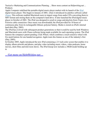 Tactical e–Marketing and Communications Planning ... Show more content on Helpwriting.net ...
Products
Apple Computer redefined the portable digital music player market with its launch of the iPod
digital music player. This began in January of 2001, when it introduced its jukebox software called
iTunes. This software enabled Macintosh users to import songs from audio CD's converting them to
MP3 format and storing them on the computer's hard drive. It later launched the iPod digital music
player in October of 2001. The iPod was designed to synch to songs and playlists from iTunes via a
Firewire cable connection. Once music was downloaded, the iPod provided for 10 hours of
continuous play from its rechargeable lithium–polymer battery. Media is stored on iPod's internal
hard disk (Day, 2005).
The iPod has evolved with subsequent product generations so that it could be used by both Windows
and Macintosh users with iTunes software being made available for each operating system. The iPod
features the company's patent pending, Click Wheel, which combines a touch sensitive wheel with
five push buttons for one handed navigation. Apple touts this feature as one of the industry's first
(Day, 2005).
In October 2005, Apple introduced the new iPod containing a 2.5 inch color screen that enables it to
display album artwork and photos, and play video including music videos, video podcasts, home
movies, short films and television shows. The iPod lineup now includes a 30GB model holding up
to
... Get more on HelpWriting.net ...
 