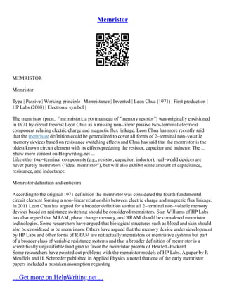 Memristor
MEMRISTOR
Memristor
Type | Passive | Working principle | Memristance | Invented | Leon Chua (1971) | First production |
HP Labs (2008) | Electronic symbol |
The memristor (pron.: /ˈmɛmrɨstər/; a portmanteau of "memory resistor") was originally envisioned
in 1971 by circuit theorist Leon Chua as a missing non–linear passive two–terminal electrical
component relating electric charge and magnetic flux linkage. Leon Chua has more recently said
that the memristor definition could be generalized to cover all forms of 2–terminal non–volatile
memory devices based on resistance switching effects and Chua has said that the memristor is the
oldest known circuit element with its effects predating the resistor, capacitor and inductor. The ...
Show more content on Helpwriting.net ...
Like other two–terminal components (e.g., resistor, capacitor, inductor), real–world devices are
never purely memristors ("ideal memristor"), but will also exhibit some amount of capacitance,
resistance, and inductance.
Memristor definition and criticism
According to the original 1971 definition the memristor was considered the fourth fundamental
circuit element forming a non–linear relationship between electric charge and magnetic flux linkage.
In 2011 Leon Chua has argued for a broader definition so that all 2–terminal non–volatile memory
devices based on resistance switching should be considered memristors. Stan Williams of HP Labs
has also argued that MRAM, phase change memory, and RRAM should be considered memristor
technologies. Some researchers have argued that biological structures such as blood and skin should
also be considered to be memristors. Others have argued that the memory device under development
by HP Labs and other forms of RRAM are not actually memristors or memristive systems but part
of a broader class of variable resistance systems and that a broader definition of memristor is a
scientifically unjustifiable land grab to favor the memristor patents of Hewlett–Packard.
Some researchers have pointed out problems with the memristor models of HP Labs. A paper by P.
Meuffels and H. Schroeder published in Applied Physics a noted that one of the early memristor
papers included a mistaken assumption regarding
... Get more on HelpWriting.net ...
 