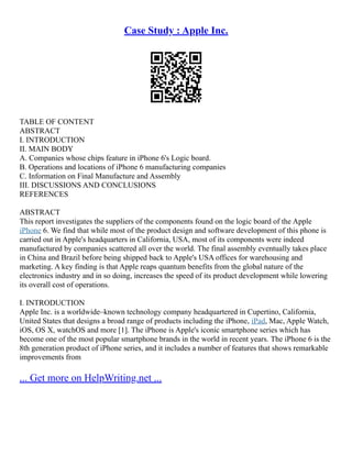 Case Study : Apple Inc.
TABLE OF CONTENT
ABSTRACT
I. INTRODUCTION
II. MAIN BODY
A. Companies whose chips feature in iPhone 6's Logic board.
B. Operations and locations of iPhone 6 manufacturing companies
C. Information on Final Manufacture and Assembly
III. DISCUSSIONS AND CONCLUSIONS
REFERENCES
ABSTRACT
This report investigates the suppliers of the components found on the logic board of the Apple
iPhone 6. We find that while most of the product design and software development of this phone is
carried out in Apple's headquarters in California, USA, most of its components were indeed
manufactured by companies scattered all over the world. The final assembly eventually takes place
in China and Brazil before being shipped back to Apple's USA offices for warehousing and
marketing. A key finding is that Apple reaps quantum benefits from the global nature of the
electronics industry and in so doing, increases the speed of its product development while lowering
its overall cost of operations.
I. INTRODUCTION
Apple Inc. is a worldwide–known technology company headquartered in Cupertino, California,
United States that designs a broad range of products including the iPhone, iPad, Mac, Apple Watch,
iOS, OS X, watchOS and more [1]. The iPhone is Apple's iconic smartphone series which has
become one of the most popular smartphone brands in the world in recent years. The iPhone 6 is the
8th generation product of iPhone series, and it includes a number of features that shows remarkable
improvements from
... Get more on HelpWriting.net ...
 