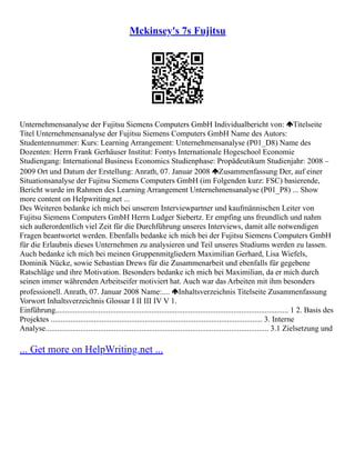 Mckinsey's 7s Fujitsu
Unternehmensanalyse der Fujitsu Siemens Computers GmbH Individualbericht von: Titelseite
Titel Unternehmensanalyse der Fujitsu Siemens Computers GmbH Name des Autors:
Studentennummer: Kurs: Learning Arrangement: Unternehmensanalyse (P01_D8) Name des
Dozenten: Herrn Frank Gerhäuser Institut: Fontys Internationale Hogeschool Economie
Studiengang: International Business Economics Studienphase: Propädeutikum Studienjahr: 2008 –
2009 Ort und Datum der Erstellung: Anrath, 07. Januar 2008 Zusammenfassung Der, auf einer
Situationsanalyse der Fujitsu Siemens Computers GmbH (im Folgenden kurz: FSC) basierende,
Bericht wurde im Rahmen des Learning Arrangement Unternehmensanalyse (P01_P8) ... Show
more content on Helpwriting.net ...
Des Weiteren bedanke ich mich bei unserem Interviewpartner und kaufmännischen Leiter von
Fujitsu Siemens Computers GmbH Herrn Ludger Siebertz. Er empfing uns freundlich und nahm
sich außerordentlich viel Zeit für die Durchführung unseres Interviews, damit alle notwendigen
Fragen beantwortet werden. Ebenfalls bedanke ich mich bei der Fujitsu Siemens Computers GmbH
für die Erlaubnis dieses Unternehmen zu analysieren und Teil unseres Studiums werden zu lassen.
Auch bedanke ich mich bei meinen Gruppenmitgliedern Maximilian Gerhard, Lisa Wiefels,
Dominik Nücke, sowie Sebastian Drews für die Zusammenarbeit und ebenfalls für gegebene
Ratschläge und ihre Motivation. Besonders bedanke ich mich bei Maximilian, da er mich durch
seinen immer währenden Arbeitseifer motiviert hat. Auch war das Arbeiten mit ihm besonders
professionell. Anrath, 07. Januar 2008 Name:.... Inhaltsverzeichnis Titelseite Zusammenfassung
Vorwort Inhaltsverzeichnis Glossar I II III IV V 1.
Einführung....................................................................................................................... 1 2. Basis des
Projektes ............................................................................................................ 3. Interne
Analyse.................................................................................................................. 3.1 Zielsetzung und
... Get more on HelpWriting.net ...
 
