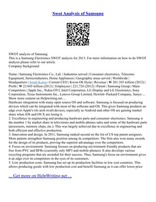 Swot Analysis of Samsung
SWOT analysis of Samsung
This is a Samsung Electronics SWOT analysis for 2013. For more information on how to do SWOT
analysis please refer to our article.
Company background
Name | Samsung Electronics Co., Ltd. | Industries served | Consumer electronics, Telecoms
Equipment, Semiconductors, Home Appliances | Geographic areas served | Worldwide |
Headquarters | South Korea | Current CEO | Kwon Oh Hyun | Revenue | ₩ 201.103 trillion (2012) |
Profit | ₩ 23.845 trillion (2012) | Employees | 221,726 (2012) | Parent | Samsung Group | Main
Competitors | Apple Inc., Nokia OYJ, Intel Corporation, LG Display and LG Electronics, Sony
Corporation, Texas Instruments Inc., Lenovo Group Limited, Hewlett–Packard Company, Sanyo ...
Show more content on Helpwriting.net ...
Hardware integration with many open source OS and software. Samsung is focused on producing
devices which can be integrated with most of the software and OS. This gives Samsung products an
edge over Apple's (its arch rival) devices, especially as Android and other OS are gaining market
share when iOS and OS X are losing it.
2. Excellence in engineering and producing hardware parts and consumer electronics. Samsung is
the number 1 by market share in televisions and mobile phones sales and some of the hardware parts
(processors, memory chips, etc.). This was largely achieved due to excellence in engineering and
both efficient and effective production.
3. Innovation and design. In 2011, Samsung ranked second on the list of US top patent assignees.
More patents strengthen Samsung position among its competitors. The firm also won many awards
for the design of its products, proving the superior advanatage over the competitors.
4. Focus on environment. Samsung focuses on producing environment friendly products that are
free from PVC and BFRs (currently only MP3 and mobile phones). It also develops various
recycling programs that are awarded for their success. Thus, Samsung's focus on environment gives
it an edge over its competitors in the eyes of its customers.
5. Low production costs. Samsung has set up its production facilities in low cost countries. This
allows producing goods with low production cost and benefit Samsung as it can offer lower price
... Get more on HelpWriting.net ...
 