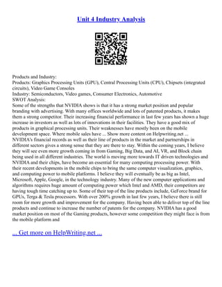 Unit 4 Industry Analysis
Products and Industry:
Products: Graphics Processing Units (GPU), Central Processing Units (CPU), Chipsets (integrated
circuits), Video Game Consoles
Industry: Semiconductors, Video games, Consumer Electronics, Automotive
SWOT Analysis:
Some of the strengths that NVIDIA shows is that it has a strong market position and popular
branding with advertising. With many offices worldwide and lots of patented products, it makes
them a strong competitor. Their increasing financial performance in last few years has shown a huge
increase in investors as well as lots of innovations in their facilities. They have a good mix of
products in graphical processing units. Their weaknesses have mostly been on the mobile
development space. Where mobile sales have ... Show more content on Helpwriting.net ...
NVIDIA's financial records as well as their line of products in the market and partnerships in
different sectors gives a strong sense that they are there to stay. Within the coming years, I believe
they will see even more growth coming in from Gaming, Big Data, and AI, VR, and Block chain
being used in all different industries. The world is moving more towards IT driven technologies and
NVIDIA and their chips, have become an essential for many computing processing power. With
their recent developments in the mobile chips to bring the same computer visualization, graphics,
and computing power to mobile platforms. I believe they will eventually be as big as Intel,
Microsoft, Apple, Google, in the technology industry. Many of the new computer applications and
algorithms requires huge amount of computing power which Intel and AMD, their competitors are
having tough time catching up to. Some of their top of the line products include, GeForce brand for
GPUs, Terga & Tesla processors. With over 200% growth in last few years, I believe there is still
room for more growth and improvement for the company. Having been able to deliver top of the line
products and continue to increase the number of patents for the company. NVIDIA has a good
market position on most of the Gaming products, however some competition they might face is from
the mobile platform and
... Get more on HelpWriting.net ...
 